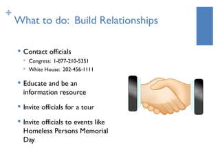 +
    What to do: Build Relationships

       Contact officials
           Congress: 1-877-210-5351
        
            White House: 202-456-1111

       Educate and be an
        information resource
       Invite officials for a tour
       Invite officials to events like
        Homeless Persons Memorial
        Day
 