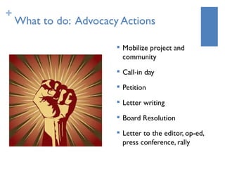 +
    What to do: Advocacy Actions

                           Mobilize project and
                            community
                           Call-in day
                        
                            Petition
                        
                            Letter writing
                           Board Resolution
                           Letter to the editor, op-ed,
                            press conference, rally
 