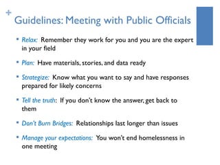 +
    Guidelines: Meeting with Public Officials
    
        Relax: Remember they work for you and you are the expert
        in your field
       Plan: Have materials, stories, and data ready
    
        Strategize: Know what you want to say and have responses
        prepared for likely concerns
    
        Tell the truth: If you don’t know the answer, get back to
        them
    
        Don’t Burn Bridges: Relationships last longer than issues
    
        Manage your expectations: You won’t end homelessness in
        one meeting
 