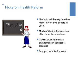 +
    Note on Health Reform

                      Medicaid
                              will be expanded to
                      most low income people in
                      2014
                      Much  of the implementation
                      effort is at the state level
                      Outreach, enrollment&
                      engagement in services is
                      essential
                      Be   a part of this discussion
 