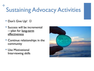 +
    Sustaining Advocacy Activities
       Don’t Give Up! 
       Success will be incremental
        —plan for long-term
        effectiveness
       Continue relationships in the
        community
       Use Motivational
        Interviewing skills
 