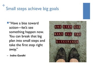 +
    Small steps achieve big goals

     “Have a bias toward
     action—let’s see
     something happen now. 
     You can break that big
     plan into small steps and
     take the first step right
     away.”
    – Indira Gandhi
 