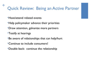 +
    Quick Review: Being an Active Partner
    Host/attend related events
    


    Help policymaker advance their priorities
    


    Draw attention, galvanize more partners
    


    Testify at hearings
    


    Be aware of relationships that can help/hurt
    


    Continue to include consumers!
    


    Double back: continue the relationship
    
 
