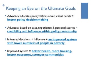 +
    Keeping an Eye on the Ultimate Goals
       Advocacy educates policymakers about client needs =
        better policy decisionmaking

       Advocacy based on data, experience & personal stories =
        credibility and influence within policy community

       Informed decisions + influence = an improved system
        with lower numbers of people in poverty

    
        Improved system = better health, more housing,
        better outcomes, stronger communities
 