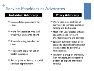 +
    Service Providers as Advocates
     Individual Advocacy                        Policy Advocacy
        Locate detox placement for          Work with local coalition of
         client                               providers to increase addiction
                                              funding and bed spaces
        Hunt for specialist who will        Meet with your elected officials
         treat your uninsured client          about the need for more
                                              affordable housing and services
        Secure housing voucher for          Speak in public meetings or in
         client                               state/city council hearings about
                                              issues related to poverty &
        Help client apply for SSI or         homelessness
         health insurance                    Join/form a group of providers,
                                              faith ministers, and concerned
        Accompany a client to a social       citizens to expand affordable
         services appointment                 housing
 
