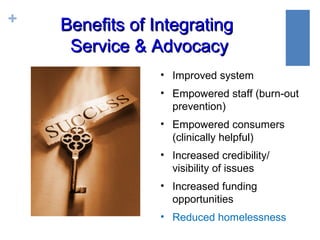 +   Benefits of Integrating
     Service & Advocacy
                 • Improved system
                 • Empowered staff (burn-out
                   prevention)
                 • Empowered consumers
                   (clinically helpful)
                 • Increased credibility/
                   visibility of issues
                 • Increased funding
                   opportunities
                 • Reduced homelessness
 