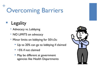 +
    Overcoming Barriers
    
        Legality
        
            Advocacy vs. Lobbying
           NO LIMITS on advocacy
           Minor limits on lobbying for 501c3s:
                Up to 20% can go to lobbying if claimed
                ~5% if not claimed
                May be different at government
                 agencies like Health Departments
 