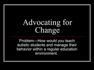 Advocating for
      Change
 Problem—How would you teach
autistic students and manage their
behavior within a regular education
            environment.
 