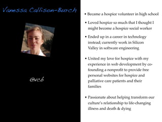 Vanessa Callison-Burch
                         • Became a hospice volunteer in high school

                         • Loved hospice so much that I thought I
                           might become a hospice social worker

                         • Ended up in a career in technology
                           instead; currently work in Silicon
                           Valley in software engineering

                         • United my love for hospice with my
                           experience in web development by co-
                           founding a nonproﬁt to provide free
                           personal websites for hospice and
        @vcb               palliative care patients and their
                           families

                         • Passionate about helping transform our
                           culture’s relationship to life-changing
                           illness and death & dying
 