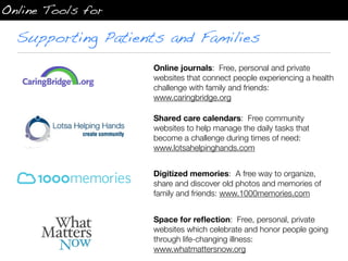 Online Tools for

  Supporting Patients and Families
                    Online journals: Free, personal and private
                    websites that connect people experiencing a health
                    challenge with family and friends:
                    www.caringbridge.org

                    Shared care calendars: Free community
                    websites to help manage the daily tasks that
                    become a challenge during times of need:
                    www.lotsahelpinghands.com


                    Digitized memories: A free way to organize,
                    share and discover old photos and memories of
                    family and friends: www.1000memories.com


                    Space for reﬂection: Free, personal, private
                    websites which celebrate and honor people going
                    through life-changing illness:
                    www.whatmattersnow.org
 
