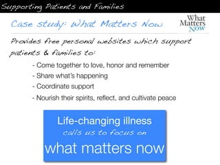 Supporting Patients and Families

  Case study: What Matters Now
  Provides free personal websites which support
  patients & families to:
        - Come together to love, honor and remember
        - Share what’s happening
        - Coordinate support
        - Nourish their spirits, reﬂect, and cultivate peace


                 Life-changing illness
                   calls us to focus on

            what matters now
 