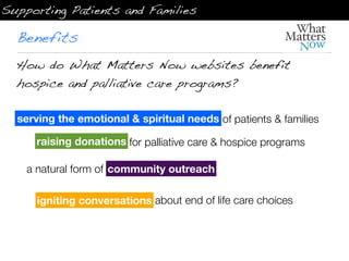 Supporting Patients and Families

  Benefits
  How do What Matters Now websites benefit
  hospice and palliative care programs?

  serving the emotional & spiritual needs of patients & families

     raising donations for palliative care & hospice programs

    a natural form of community outreach
                      community outreach

      igniting conversations about end of life care choices
 
