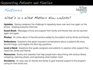Supporting Patients and Families

  Features
  What’s in a What Matters Now website?
  Updates:  Saving caregivers the challenge of repeating news over and over again on the
  phone.  Keeping everyone informed.
  Guest Book:  Messages of love and support from family and friends that can be savored
  again and again.
  Photos:  An online album of favorite photos added by the patient and by family and friends.

  Reﬂections:  Questions that spark important conversations about a patient’s life story,
  favorite things, and insights into life’s big questions.
  Lend a Hand:  Questions that guide caregivers and patients to express what support they
  need from family and friends.
  Resources:  Books and websites that help people learn about living with serious illness,
  caregiving, planning ahead, and expressing what matters most.
  Donations:  An easy way for friends and family to give ﬁnancial support to the program
  caring for their loved one.
 