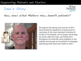 Supporting Patients and Families

  Dave’s Story
  How does What Matters Now benefit patients?



                           Throughout the spring and summer of 2011,
                           Dave shared his experience of dying and his
                           memories of the most important moments of
                           his life on his website. He no longer had energy
                           for phone calls and visits, yet friends from
                           throughout his entire life came together on the
                           website and poured out hundreds of messages
                           expressing what Dave had meant to them.
 
