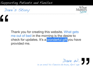 Supporting Patients and Families

  Dave’s Story




“     Thank you for creating this website. What gets
      me out of bed in the morning is the desire to
      check for updates. It’s a wonderful gift you have
      provided me.




                                                 Dave W.
                        in an email to Vanessa & team, April 2011
 