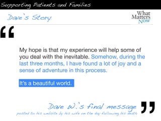 Supporting Patients and Families

  Dave’s Story




“     My hope is that my experience will help some of
      you deal with the inevitable. Somehow, during the
      last three months, I have found a lot of joy and a
      sense of adventure in this process.

      It’s a beautiful world.



                     Dave W.’s final message
     posted to his website by his wife on the day following his death
 