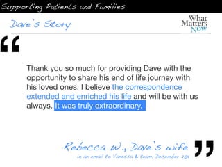 Supporting Patients and Families

  Dave’s Story




“     Thank you so much for providing Dave with the
      opportunity to share his end of life journey with
      his loved ones. I believe the correspondence
      extended and enriched his life and will be with us
      always. It was truly extraordinary.




                Rebecca W., Dave’s wife
                    in an email to Vanessa & team, December 2011
 
