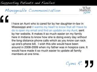 Supporting Patients and Families

  Manageable Communication




“     I have an Aunt who is cared for by her daughter-in-law in
      Mississippi and it warms my heart to know that all I have to
      do is open my email and ﬁnd an update on my Aunt, sent
      by her website. It makes it so much easier on my family
      here in Indiana to know how she is doing every day without
      the long distance phone calls which as you know can rack
      up one’s phone bill.  I wish this site would have been
      around in 2008-2009 when my father was in hospice care. It
      would have made it so much easier to update all family
      members at one time.


                                                Cyna R.
 