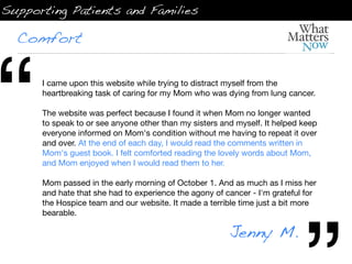 Supporting Patients and Families

  Comfort




“     I came upon this website while trying to distract myself from the
      heartbreaking task of caring for my Mom who was dying from lung cancer.

      The website was perfect because I found it when Mom no longer wanted
      to speak to or see anyone other than my sisters and myself. It helped keep
      everyone informed on Mom's condition without me having to repeat it over
      and over. At the end of each day, I would read the comments written in
      Mom's guest book. I felt comforted reading the lovely words about Mom,
      and Mom enjoyed when I would read them to her.

      Mom passed in the early morning of October 1. And as much as I miss her
      and hate that she had to experience the agony of cancer - I'm grateful for
      the Hospice team and our website. It made a terrible time just a bit more
      bearable.

                                                        Jenny M.
 