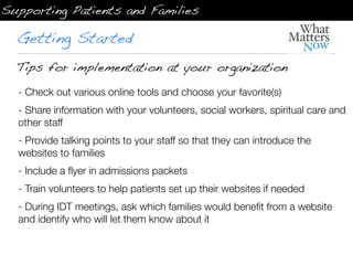 Supporting Patients and Families

  Getting Started
  Tips for implementation at your organization
  - Check out various online tools and choose your favorite(s)
  - Share information with your volunteers, social workers, spiritual care and
  other staff
  - Provide talking points to your staff so that they can introduce the
  websites to families
  - Include a ﬂyer in admissions packets  
  - Train volunteers to help patients set up their websites if needed
  - During IDT meetings, ask which families would beneﬁt from a website
  and identify who will let them know about it
 