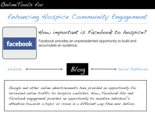 OnlineTools for

  Enhancing Hospice Community Engagement

                  How important is Facebook to hospice?
                  Facebook provides an unprecedented opportunity to build and
  Facebook        accumulate an audience.




  Website                           Blog                         Social Platforms




  Google and other online advertisements have provided an opportunity for
  increased online traffic to hospice websites. Now, Facebook Ads and
  Facebook engagement provides an opportunity to maintain individual’s
  attention towards a topic or issue in a different way than ever before.
 