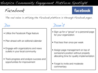 Hospice Community Engagement Platform Spotlight

  Facebook
  The real value in utilizing the Facebook platform is through Facebook pages.


  Do                                         Don’t
                                            • Sign up for a “group” or a personal page
 • Utilize the Facebook Page feature
                                              for your organization

 • Plan ahead with an editorial calendar
                                            • Post less than once per week

 • Engage with organizations and news
                                            • Assign page management on top of
   outlets in your local community
                                              someone’s position without properly
                                              allocating time for quality implementation
 • Track progress and analyze success and
   opportunities for improvement
                                            • Forget to invite and moderate
                                              commentary
 