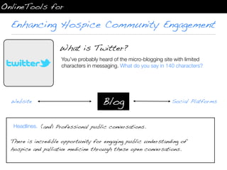 OnlineTools for

  Enhancing Hospice Community Engagement

                    What is Twitter?
                     You’ve probably heard of the micro-blogging site with limited
                     characters in messaging. What do you say in 140 characters?




  Website                             Blog                          Social Platforms



   Headlines. (and) Professional public conversations.

  There is incredible opportunity for engaging public understanding of
  hospice and palliative medicine through these open conversations.
 