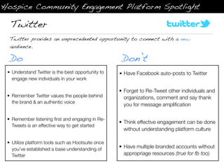 Hospice Community Engagement Platform Spotlight

  Twitter
  Twitter provides an unprecedented opportunity to connect with a new
  audience.

  Do                                                Don’t
 • Understand Twitter is the best opportunity to   • Have Facebook auto-posts to Twitter
   engage new individuals in your work

                                                   • Forget to Re-Tweet other individuals and
 • Remember Twitter values the people behind         organizations, comment and say thank
   the brand & an authentic voice
                                                     you for message ampliﬁcation

 • Remember listening ﬁrst and engaging in Re-
                                                   • Think effective engagement can be done
   Tweets is an effective way to get started
                                                     without understanding platform culture

 • Utilize platform tools such as Hootsuite once
   you’ve established a base understanding of      • Have multiple branded accounts without
   Twitter                                           appropriage resources (true for fb too)
 