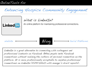 OnlineTools for

  Enhancing Hospice Community Engagement

                   What is LinkedIn?
                   An online platform for maintaining professional connections.




  Website                             Blog                           Social Platforms



  LinkedIn is a great alternative to connecting with colleagues and
  professional contacts on Facebook. Often people invite Facebook
  connections without realizing the culture of personal connection on the
  platform. It is more professionally acceptable to maintain professional
  connections on LinkedIn (ESPECIALLY with manager’s direct reports).
 