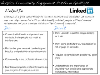 Hospice Community Engagement Platform Spotlight

  LinkedIn
 LinkedIn is a great opportunity to maintain professional contacts. It ensures
 you can stay connected with professionally relevant people without manual
 maintenance of your contact database (like Outlook contacts).

  Do                                             Don’t
                                                • Think LinkedIn is just for people looking
 • Connect with friends and professional
                                                  for a job
   contacts. Invite people you meet at
   conferences.
                                                • Think being on MyNHPCO is a reason to
                                                  not engage on LinkedIn
 • Remember your network can be beyond
   hospice and palliative care professionals
                                                • Request to connect with people you don’t
                                                  know
 • Occasionally share professional resources

                                                • Underestimate the importance of
 • Maintain appropriate proﬁle information as
                                                  providing your picture and appropriate
   you progress through your career
                                                  work history information
 