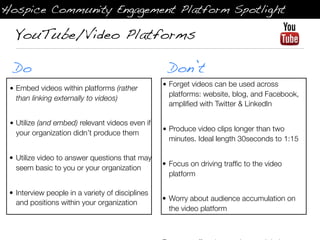 Hospice Community Engagement Platform Spotlight

  YouTube/Video Platforms

  Do                                               Don’t
                                                  • Forget videos can be used across
 • Embed videos within platforms (rather
                                                    platforms: website, blog, and Facebook,
   than linking externally to videos)
                                                    ampliﬁed with Twitter & LinkedIn

 • Utilize (and embed) relevant videos even if
                                                  • Produce video clips longer than two
   your organization didn’t produce them
                                                    minutes. Ideal length 30seconds to 1:15

 • Utilize video to answer questions that may
                                                  • Focus on driving trafﬁc to the video
   seem basic to you or your organization
                                                    platform

 • Interview people in a variety of disciplines
                                                  • Worry about audience accumulation on
   and positions within your organization
                                                    the video platform
 