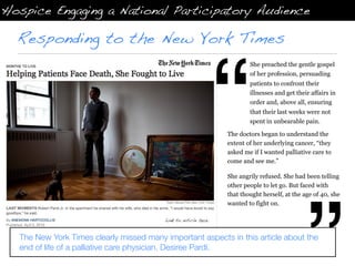 Hospice Engaging a National Participatory Audience

  Responding to the New York Times




                                                                  “
                                                                          She preached the gentle gospel
                                                                          of her profession, persuading
                                                                          patients to confront their
                                                                          illnesses and get their affairs in
                                                                          order and, above all, ensuring
                                                                          that their last weeks were not
                                                                          spent in unbearable pain.

                                                                  The doctors began to understand the
                                                                  extent of her underlying cancer, “they
                                                                  asked me if I wanted palliative care to
                                                                  come and see me.”

                                                                  She angrily refused. She had been telling
                                                                  other people to let go. But faced with
                                                                  that thought herself, at the age of 40, she
                                                                  wanted to fight on.

                                          Link to article here.



  The New York Times clearly missed many important aspects in this article about the
  end of life of a palliative care physician, Desiree Pardi.
 