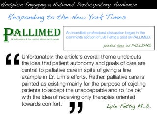 Hospice Engaging a National Participatory Audience

  Responding to the New York Times

                           An incredible professional discussion began in the
                           comments section of Lyle Fettig’s post on PALLIMED.




“
                                                 posted here on PALLIMED


       Unfortunately, the article's overall theme undercuts
       the idea that patient autonomy and goals of care are
       central to palliative care in spite of giving a ﬁne
       example in Dr. Lim's efforts. Rather, palliative care is
       painted as existing mainly for the purpose of cajoling
       patients to accept the unacceptable and to "be ok"
       with the idea of receiving only therapies oriented
       towards comfort.                         Lyle Fettig M..D.
 