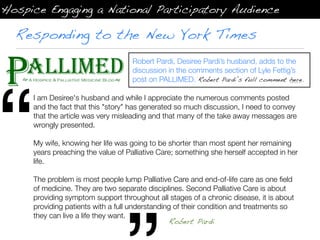Hospice Engaging a National Participatory Audience

  Responding to the New York Times
                                    Robert Pardi, Desiree Pardi’s husband, adds to the
                                    discussion in the comments section of Lyle Fettig’s




“
                                    post on PALLIMED. Robert Pardi’s full comment here.

     I am Desiree's husband and while I appreciate the numerous comments posted
     and the fact that this "story" has generated so much discussion, I need to convey
     that the article was very misleading and that many of the take away messages are
     wrongly presented.

     My wife, knowing her life was going to be shorter than most spent her remaining
     years preaching the value of Palliative Care; something she herself accepted in her
     life.

     The problem is most people lump Palliative Care and end-of-life care as one ﬁeld
     of medicine. They are two separate disciplines. Second Palliative Care is about
     providing symptom support throughout all stages of a chronic disease, it is about
     providing patients with a full understanding of their condition and treatments so
     they can live a life they want.
                                                Robert Pardi
 
