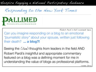 Hospice Engaging a National Participatory Audience

  Responding to the New York Times



                                          Robert Pardi’s full comment here.

  Can you imagine responding on a blog to an emotional
  “journalistic story” about your spouse, written just following
  their death? ... a blog?!

  Seeing the (live) thoughts from leaders in the ﬁeld AND
  Robert Pardi’s insightful and appropriate commentary
  featured on a blog was a deﬁning moment for me in
  understanding the value of blogs as professional platforms.
                                                               -renee berry
 