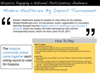 Hospice Engaging a National Participatory Audience

 Modern Healthcare Big Impact Tournament




“
        Modern Healthcare asked its readers to vote online on its website,
        ModernHealthcare.com, for the person, event, organization or innovation




                                                                                     ”
        that they thought had the biggest impact on healthcare over the past 3
        decades. Every two weeks, the ﬁeld narrowed by half until the
        championship round, which ran from June 13-24, 2011.

                                                             via Modern Healthcare Big Impact Tournament


                                               How To Play

 The hospice
 community online
 came together each
 voting round to vote
 for hospice.
 