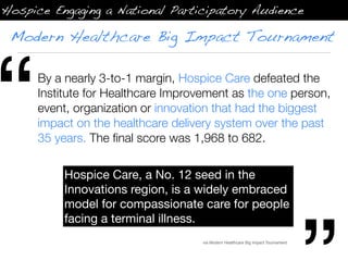 Hospice Engaging a National Participatory Audience

 Modern Healthcare Big Impact Tournament




“     By a nearly 3-to-1 margin, Hospice Care defeated the
      Institute for Healthcare Improvement as the one person,
      event, organization or innovation that had the biggest
      impact on the healthcare delivery system over the past
      35 years. The ﬁnal score was 1,968 to 682.


           Hospice Care, a No. 12 seed in the
           Innovations region, is a widely embraced
           model for compassionate care for people
           facing a terminal illness.
                                     via Modern Healthcare Big Impact Tournament
 