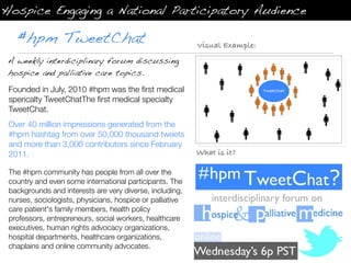 Hospice Engaging a National Participatory Audience

   #hpm TweetChat                                          Visual Example:
 A weekly interdiciplinary forum discussing
 hospice and palliative care topics.

 Founded in July, 2010 #hpm was the ﬁrst medical                             TweetChat

 spericalty TweetChatThe ﬁrst medical specialty
 TweetChat.
 Over 40 million impressions generated from the
 #hpm hashtag from over 50,000 thousand tweets
 and more than 3,000 contributors since February
 2011.                                                     What is it?

 The #hpm community has people from all over the
 country and even some international participants. The
 backgrounds and interests are very diverse, including,
 nurses, sociologists, physicians, hospice or palliative
 care patient's family members, health policy
 professors, entrepreneurs, social workers, healthcare
 executives, human rights advocacy organizations,
 hospital departments, healthcare organizations,
 chaplains and online community advocates.
 