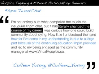 Hospice Engaging a National Participatory Audience

  #hpm TweetChat




“     I'm not entirely sure what compelled me to join the
      inaugural #hpm chat, but it has literally changed the
      course of my career.
                                       literally changed the
      course of my career. I was curious how one could build
      community about dying. How little I understood then and
      how far I've come in my understanding is due to a large
      part because of the continuing education #hpm provided
      and led to my being engaged as the community
      manager at www.VirtualHospice.ca.


       Colleen Young, @Colleen_Young
 