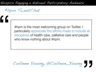 Hospice Engaging a National Participatory Audience

  #hpm TweetChat




“       #hpm is the most welcoming group on Twitter. I
        particularly appreciate the efforts made to include all
        disciplines of health care, palliative care and people
        who know nothing about #hpm.




       Colleen Young, @Colleen_Young
 