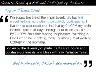 Hospice Engaging a National Participatory Audience

  #hpm TweetChat




“
      I'm supportive the of the #hpm tweetchat, but ﬁnd
      myself lurking more often than actively participating. I
      live on the east coast and ﬁnd that by 9-10PM my brain
      is tired. I spend all day thinking about these issues and
      by 9-10PM I'm either reading for pleasure, watching a
      Red Sox game or getting ready for sleep (I'm at work at
      6:30-ish in the morning).
   I do enjoy the diversity of participants and topics and I
   do share comments and ideas with my Palliative Team.


       Beth Arnold, MSW @emarnold14
 