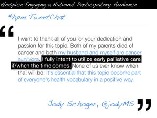 Hospice Engaging a National Participatory Audience

  #hpm TweetChat




“      I want to thank all of you for your dedication and
       passion for this topic. Both of my parents died of
       cancer and both my husband and myself are cancer
       survivors. I fully intent to utilize early palliative care if/
                    fully intent to utilize early palliative care
    if/when the time comes. None of us ever know when
       when the time
       that will be. It's essential that this topic become part
       of everyone's health vocabulary in a positive way.



                     Jody Schoger, @jodyMS
 
