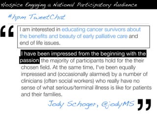 Hospice Engaging a National Participatory Audience

  #hpm TweetChat




“
       I am interested in educating cancer survivors about
       the beneﬁts and beauty of early palliative care and
       end of life issues.
         have been impressed from the beginning with the
       I have been impressed from the beginning with the
       passion the majority of participants hold for the their
       passion
       chosen ﬁeld. At the same time, I've been equally
       impressed and (occasionally alarmed) by a number of
       clinicians (often social workers) who really have no
       sense of what serious/terminal illness is like for patients
       and their families.
                   Jody Schoger, @jodyMS
 