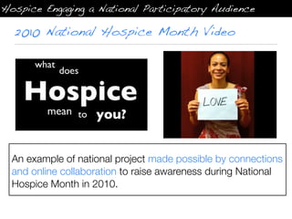 Hospice Engaging a National Participatory Audience

  2010 National Hospice Month Video




  An example of national project made possible by connections
  and online collaboration to raise awareness during National
  Hospice Month in 2010.
 