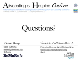 A   Advocating H ospice Online
               H                     for
    National Hospice and Palliative Care Organization’s 27th Management and Leadership Conference
    Saturday March 31, 2012 11:45am - 12:45pm (Session 12D)




                             Questions?
    Renee Berry                                         Vanessa Callison-Burch
    CEO, BeMoRe                                         Executive Director, What Matters Now
    renee@gobemore.org                                  vanessa@whatmattersnow.org
    @rfberry                                            @vcb
 