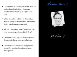Renée Berry
• Co-Founder of the #hpm TweetChat, an
  online interdisciplinary forum on
  Twitter about hospice and palliative
  care

• Chief Executive Ofﬁcer of BeMoRe, a
  Silicon Valley startup with a mission to
  foster passion empowerment

• 4th year attending NHPCO’s MLC, 1st
  year presenting... honored to be here!

• Passion for making a difference in the
                                               @rfberry
  ﬁeld; started as a hospice volunteer


• Disclosure: Provides public engagement
  consulting services for online presence
  development
 