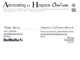 A   Advocating H ospice Online
               H                     for
    National Hospice and Palliative Care Organization’s 27th Management and Leadership Conference
    Saturday March 31, 2012 11:45am - 12:45pm (Session 12D)




    Renee Berry                                         Vanessa Callison-Burch
    CEO, BeMoRe                                         Executive Director, What Matters Now
    renee@gobemore.org                                  vanessa@whatmattersnow.org
    @rfberry                                            @vcb
 