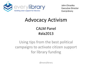 Advocacy Activism
CALM Panel
#ala2013
Using tips from the best political
campaigns to activate citizen support
for library funding
@everylibrary
Building voter support for libraries
John Chrastka
Executive Director
EveryLibrary
 