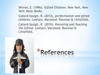 Winner, E. (1996). Gifted Children. New York, New
York: Basic Books.
Callard-Szulgit, R. (2012). perfectionism and gifted
children. Lanham, Maryland: Rowman & Littlefield.
Callard-Szulgit, R. (2010). Parenting and Teaching
the Gifted. Lanham, Maryland: Rowman &
Littlefield.




             *
 
