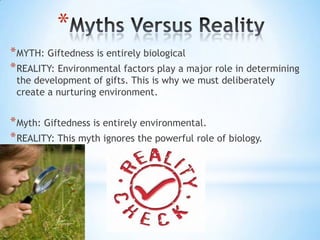 *
* MYTH: Giftedness is entirely biological
* REALITY: Environmental factors play a major role in determining
 the development of gifts. This is why we must deliberately
 create a nurturing environment.


* Myth: Giftedness is entirely environmental.
* REALITY: This myth ignores the powerful role of biology.
 